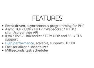 5/14/2018 Speed up web APIs with Expressive and Swoole - phpDay 2018
https://www.zimuel.it/slides/phpday2018/expressive_swoole?print-pdf#/ 14/20
© 2018 Rogue Wave Software, Inc. All Rights Reserved.
FEATURESFEATURES
Event-driven, asynchronous programming for PHP
Async TCP / UDP / HTTP / Websocket / HTTP2
client/server side API
IPv4 / IPv6 / Unixsocket / TCP/ UDP and SSL / TLS
support
, scalable, support C1000K
Fast serializer / unserializer
Milliseconds task scheduler
High performance
 