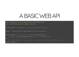 5/14/2018 Speed up web APIs with Expressive and Swoole - phpDay 2018
https://www.zimuel.it/slides/phpday2018/expressive_swoole?print-pdf#/ 5/20
© 2018 Rogue Wave Software, Inc. All Rights Reserved.
ABASICWEBAPIABASICWEBAPI
use ZendDiactorosResponseJsonResponse;
use ZendExpressiveApplication;
$container = require 'config/container.php';
$app = $container->get(Application::class);
$app->pipe('/api/ping', function($request) {
return new JsonResponse(['ack' => time()]);
});
// or $app->pipe('/api/ping', AppHandlerPingHandler::class);
$app->run();
 