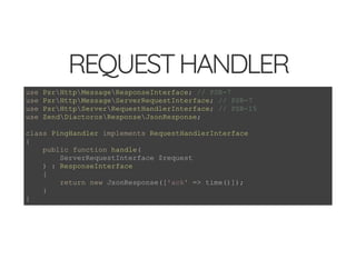 5/14/2018 Speed up web APIs with Expressive and Swoole - phpDay 2018
https://www.zimuel.it/slides/phpday2018/expressive_swoole?print-pdf#/ 6/20
© 2018 Rogue Wave Software, Inc. All Rights Reserved.
REQUESTHANDLERREQUESTHANDLER
use PsrHttpMessageResponseInterface; // PSR-7
use PsrHttpMessageServerRequestInterface; // PSR-7
use PsrHttpServerRequestHandlerInterface; // PSR-15
use ZendDiactorosResponseJsonResponse;
class PingHandler implements RequestHandlerInterface
{
public function handle(
ServerRequestInterface $request
) : ResponseInterface
{
return new JsonResponse(['ack' => time()]);
}
}
 