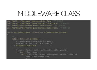 5/14/2018 Speed up web APIs with Expressive and Swoole - phpDay 2018
https://www.zimuel.it/slides/phpday2018/expressive_swoole?print-pdf#/ 7/20
© 2018 Rogue Wave Software, Inc. All Rights Reserved.
MIDDLEWARECLASSMIDDLEWARECLASS
use PsrHttpMessageResponseInterface; // PSR-7
use PsrHttpMessageServerRequestInterface; // PSR-7
use PsrHttpServerMiddlewareInterface; // PSR-15
use PsrHttpServerRequestHandlerInterface; // PSR-15
class AuthMiddleware implements MiddlewareInterface
{
// ...
public function process(
ServerRequestInterface $request,
RequestHandlerInterface $handler
) : ResponseInterface
{
$user = $this->auth->authenticate($request);
if (null !== $user) {
return $handler->handle($request->withAttribute(
UserInterface::class,
$user
 