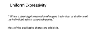 Uniform Expressivity
“ When a phenotypic expression of a gene is identical or similar in all
the individuals which carry such genes.”
Most of the qualitative characters exhibit it.
 