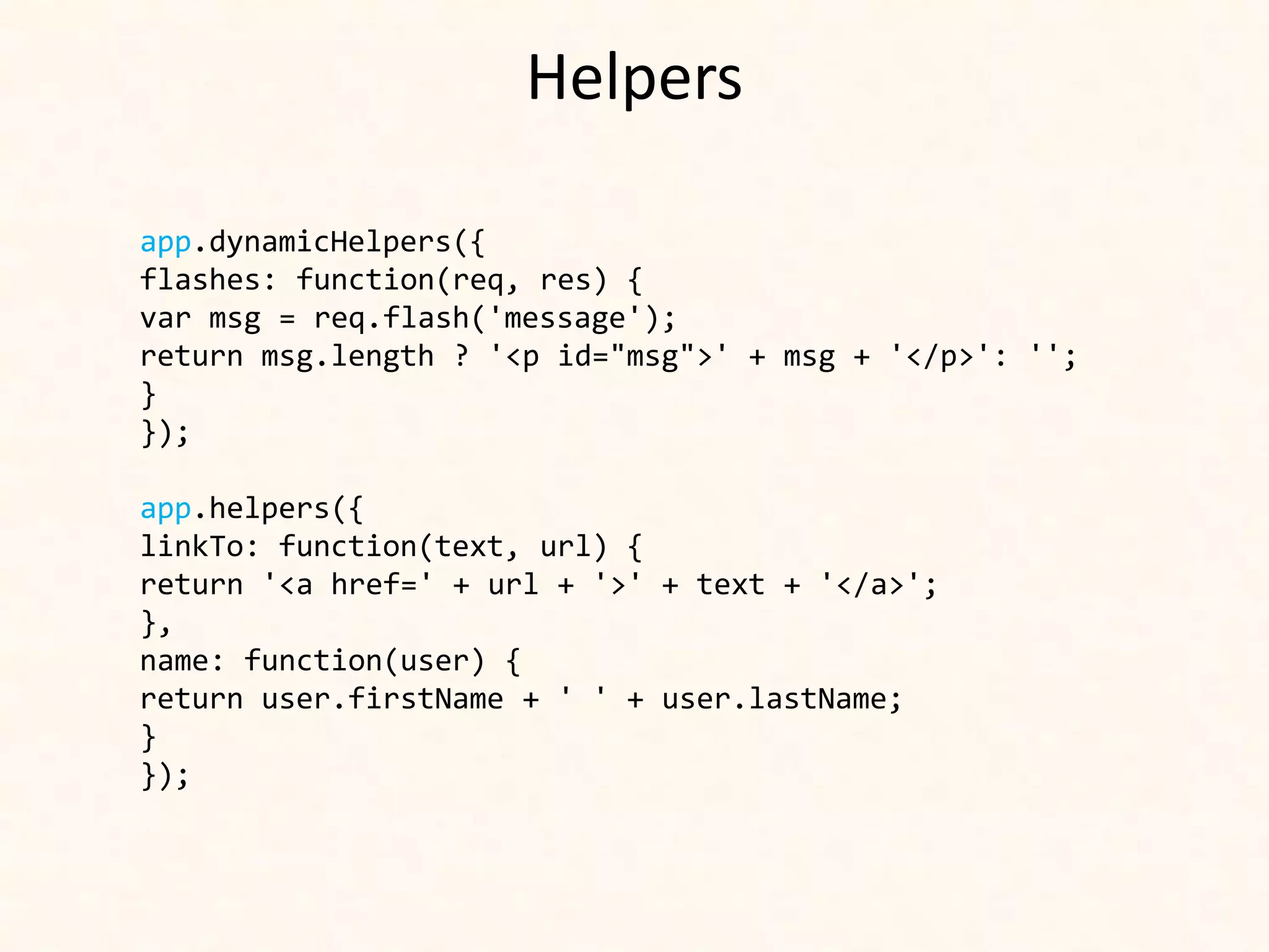 Helpers

app.dynamicHelpers({
flashes: function(req, res) {
var msg = req.flash('message');
return msg.length ? '<p id="msg">' + msg + '</p>': '';
}
});

app.helpers({
linkTo: function(text, url) {
return '<a href=' + url + '>' + text + '</a>';
},
name: function(user) {
return user.firstName + ' ' + user.lastName;
}
});
 