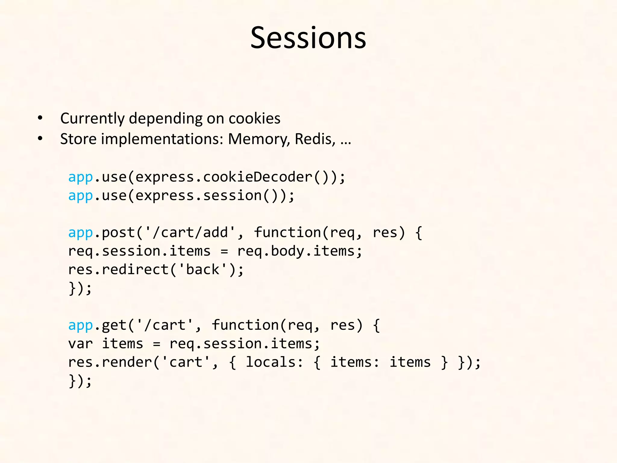 Sessions

• Currently depending on cookies
• Store implementations: Memory, Redis, …

    app.use(express.cookieDecoder());
    app.use(express.session());

    app.post('/cart/add', function(req, res) {
    req.session.items = req.body.items;
    res.redirect('back');
    });

    app.get('/cart', function(req, res) {
    var items = req.session.items;
    res.render('cart', { locals: { items: items } });
    });
 