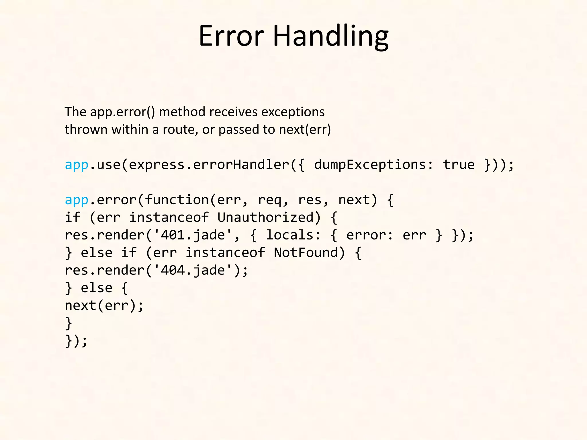 Error Handling

The app.error() method receives exceptions
thrown within a route, or passed to next(err)

app.use(express.errorHandler({ dumpExceptions: true }));

app.error(function(err, req, res, next) {
if (err instanceof Unauthorized) {
res.render('401.jade', { locals: { error: err } });
} else if (err instanceof NotFound) {
res.render('404.jade');
} else {
next(err);
}
});
 