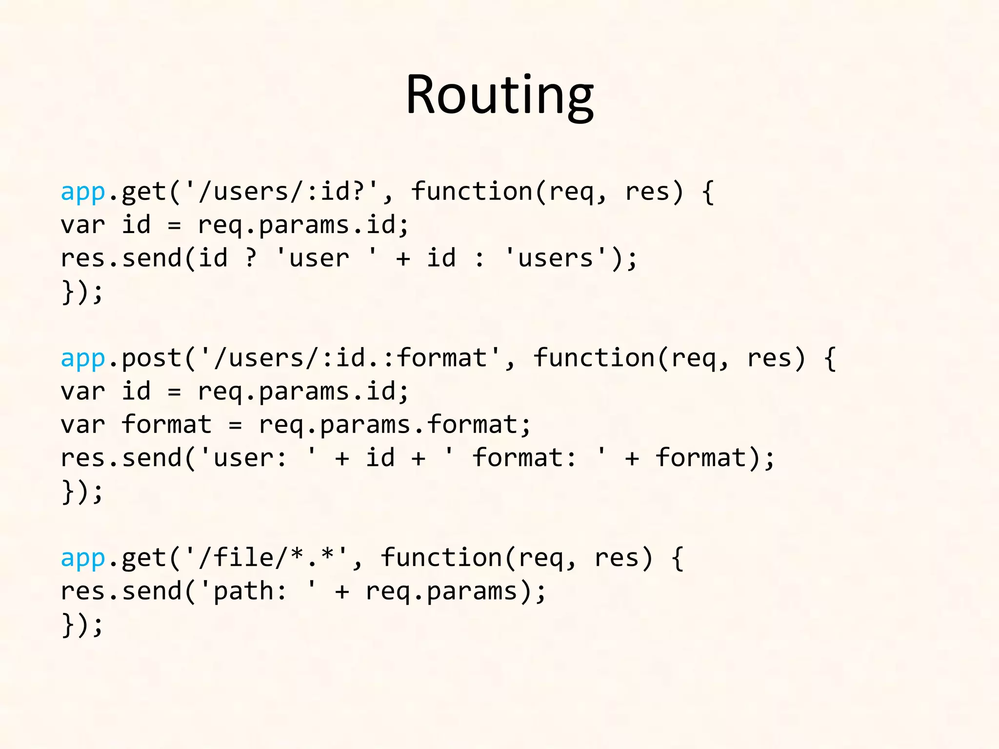 Routing
app.get('/users/:id?', function(req, res) {
var id = req.params.id;
res.send(id ? 'user ' + id : 'users');
});

app.post('/users/:id.:format', function(req, res) {
var id = req.params.id;
var format = req.params.format;
res.send('user: ' + id + ' format: ' + format);
});

app.get('/file/*.*', function(req, res) {
res.send('path: ' + req.params);
});
 