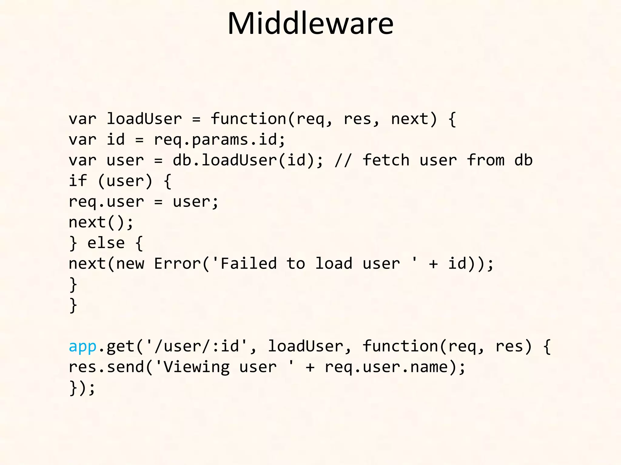 Middleware

var loadUser = function(req, res, next) {
var id = req.params.id;
var user = db.loadUser(id); // fetch user from db
if (user) {
req.user = user;
next();
} else {
next(new Error('Failed to load user ' + id));
}
}

app.get('/user/:id', loadUser, function(req, res) {
res.send('Viewing user ' + req.user.name);
});
 