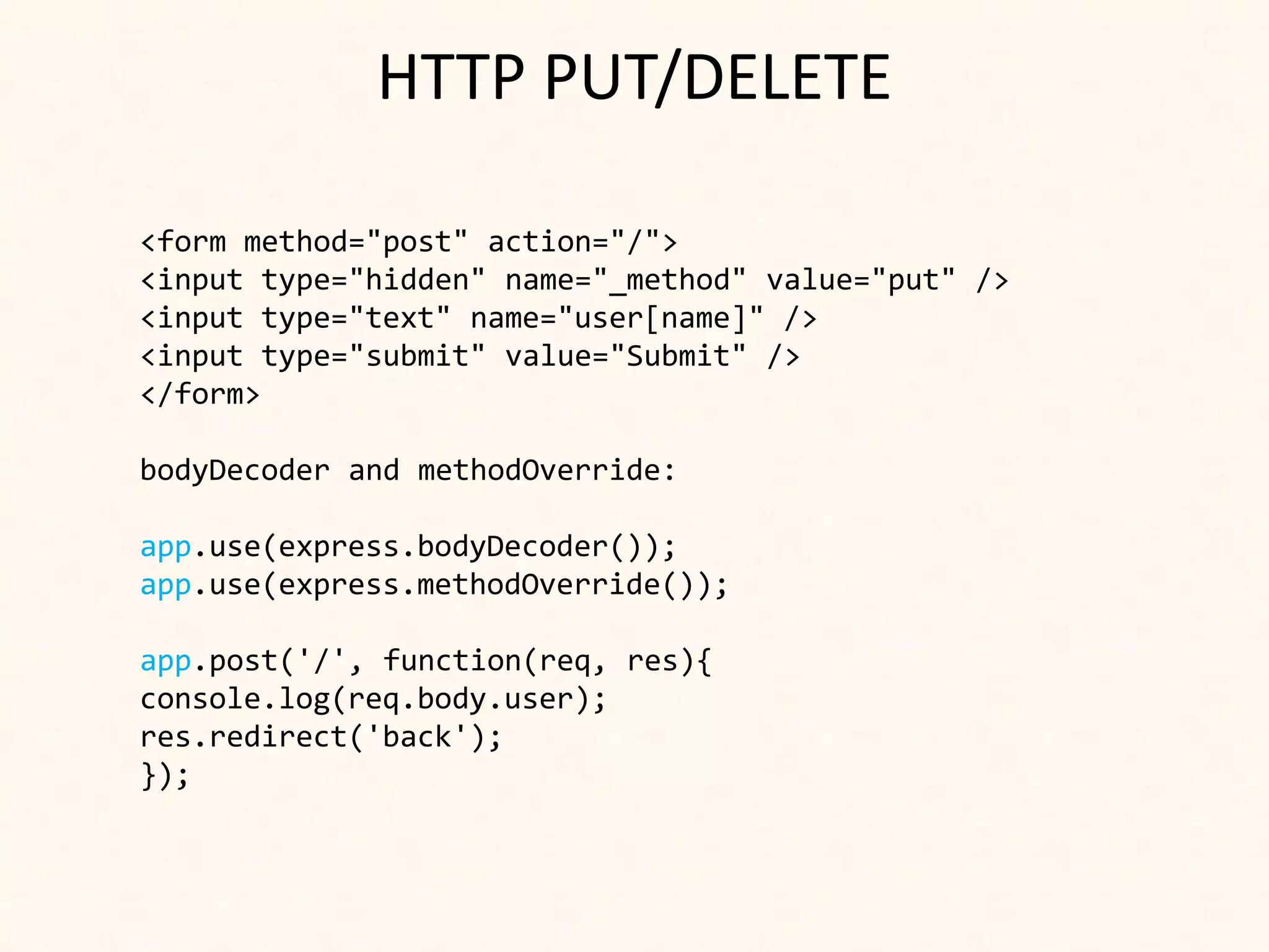 HTTP PUT/DELETE

<form method="post" action="/">
<input type="hidden" name="_method" value="put" />
<input type="text" name="user[name]" />
<input type="submit" value="Submit" />
</form>

bodyDecoder and methodOverride:

app.use(express.bodyDecoder());
app.use(express.methodOverride());

app.post('/', function(req, res){
console.log(req.body.user);
res.redirect('back');
});
 