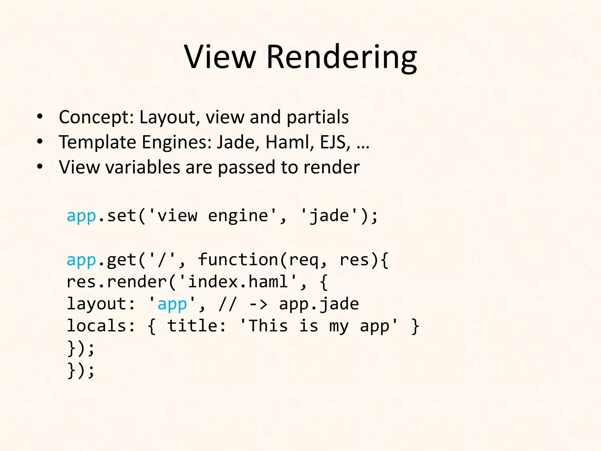 View Rendering
• Concept: Layout, view and partials
• Template Engines: Jade, Haml, EJS, …
• View variables are passed to render

   app.set('view engine', 'jade');

   app.get('/', function(req, res){
   res.render('index.haml', {
   layout: 'app', // -> app.jade
   locals: { title: 'This is my app' }
   });
   });
 