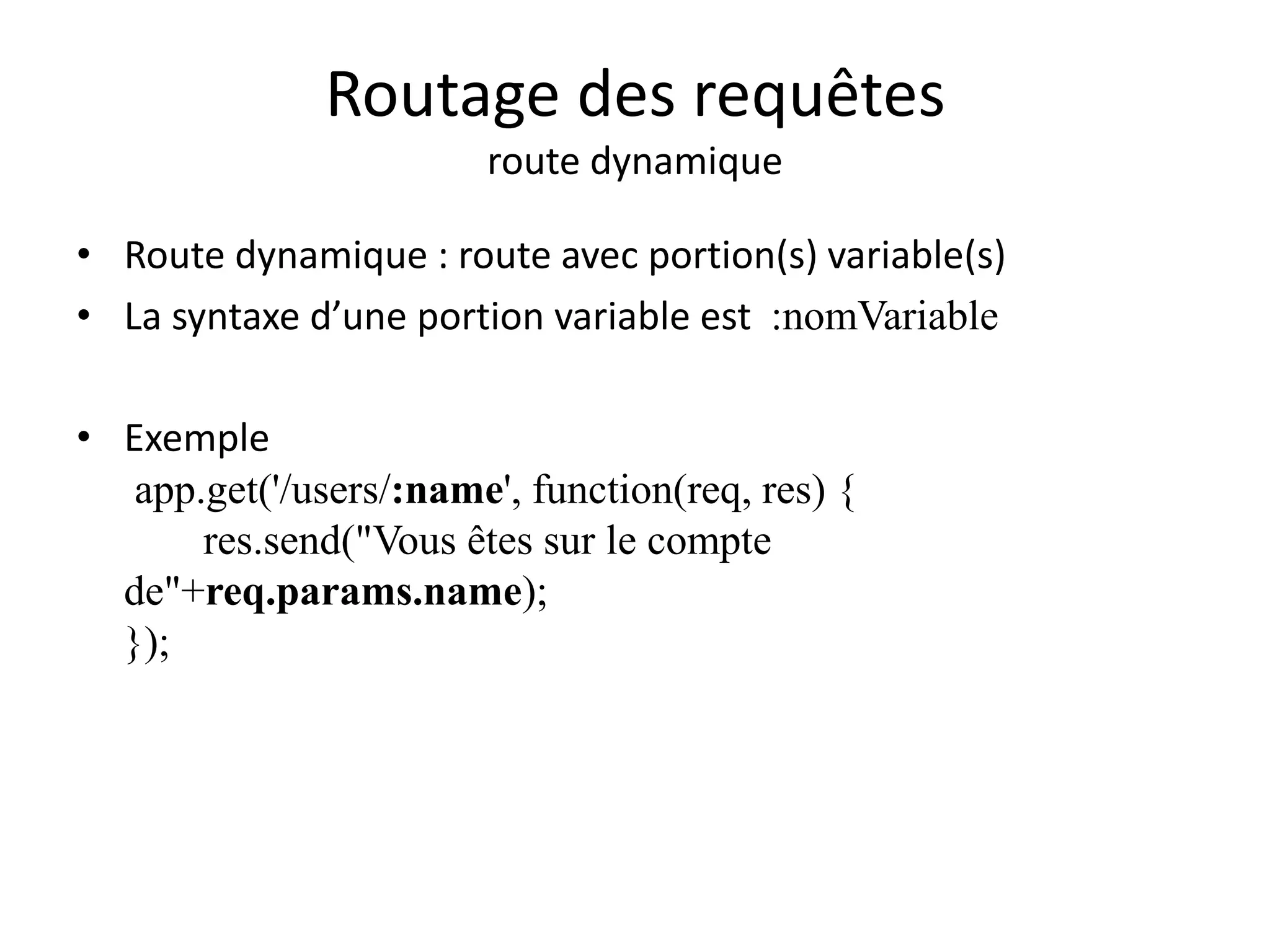 Routage des requêtes
route dynamique
• Route dynamique : route avec portion(s) variable(s)
• La syntaxe d’une portion variable est :nomVariable
• Exemple
app.get('/users/:name', function(req, res) {
res.send("Vous êtes sur le compte
de"+req.params.name);
});
 