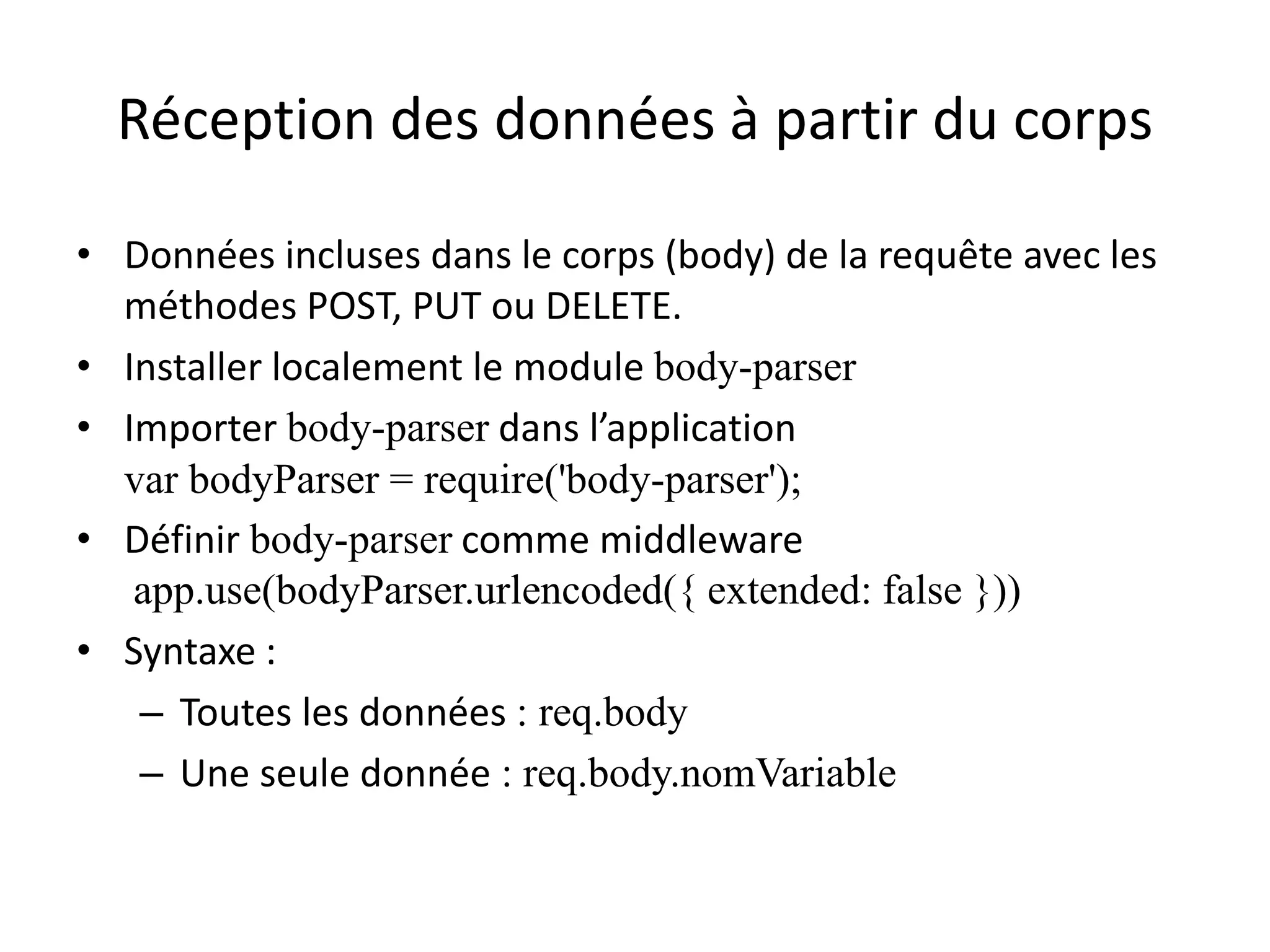 Réception des données à partir du corps
• Données incluses dans le corps (body) de la requête avec les
méthodes POST, PUT ou DELETE.
• Installer localement le module body-parser
• Importer body-parser dans l’application
var bodyParser = require('body-parser');
• Définir body-parser comme middleware
app.use(bodyParser.urlencoded({ extended: false }))
• Syntaxe :
– Toutes les données : req.body
– Une seule donnée : req.body.nomVariable
 