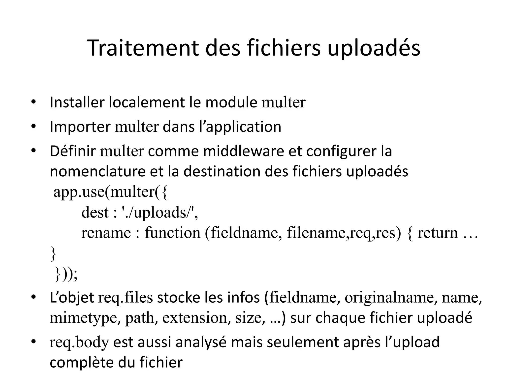 Traitement des fichiers uploadés
• Installer localement le module multer
• Importer multer dans l’application
• Définir multer comme middleware et configurer la
nomenclature et la destination des fichiers uploadés
app.use(multer({
dest : './uploads/',
rename : function (fieldname, filename,req,res) { return …
}
}));
• L’objet req.files stocke les infos (fieldname, originalname, name,
mimetype, path, extension, size, …) sur chaque fichier uploadé
• req.body est aussi analysé mais seulement après l’upload
complète du fichier
 