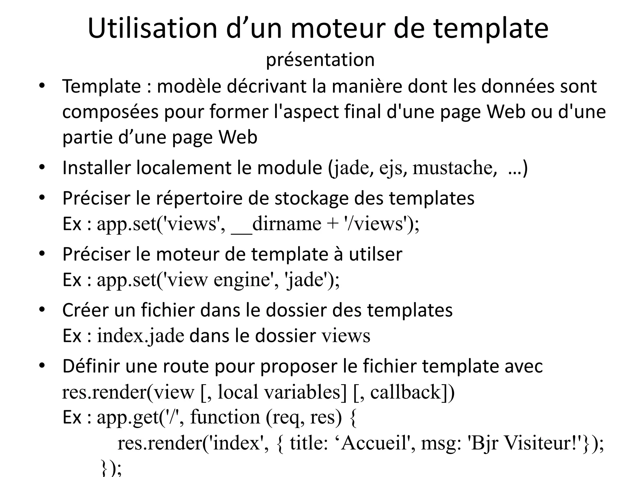 Utilisation d’un moteur de template
présentation
• Template : modèle décrivant la manière dont les données sont
composées pour former l'aspect final d'une page Web ou d'une
partie d’une page Web
• Installer localement le module (jade, ejs, mustache, …)
• Préciser le répertoire de stockage des templates
Ex : app.set('views', __dirname + '/views');
• Préciser le moteur de template à utilser
Ex : app.set('view engine', 'jade');
• Créer un fichier dans le dossier des templates
Ex : index.jade dans le dossier views
• Définir une route pour proposer le fichier template avec
res.render(view [, local variables] [, callback])
Ex : app.get('/', function (req, res) {
res.render('index', { title: ‘Accueil', msg: 'Bjr Visiteur!'});
});
 