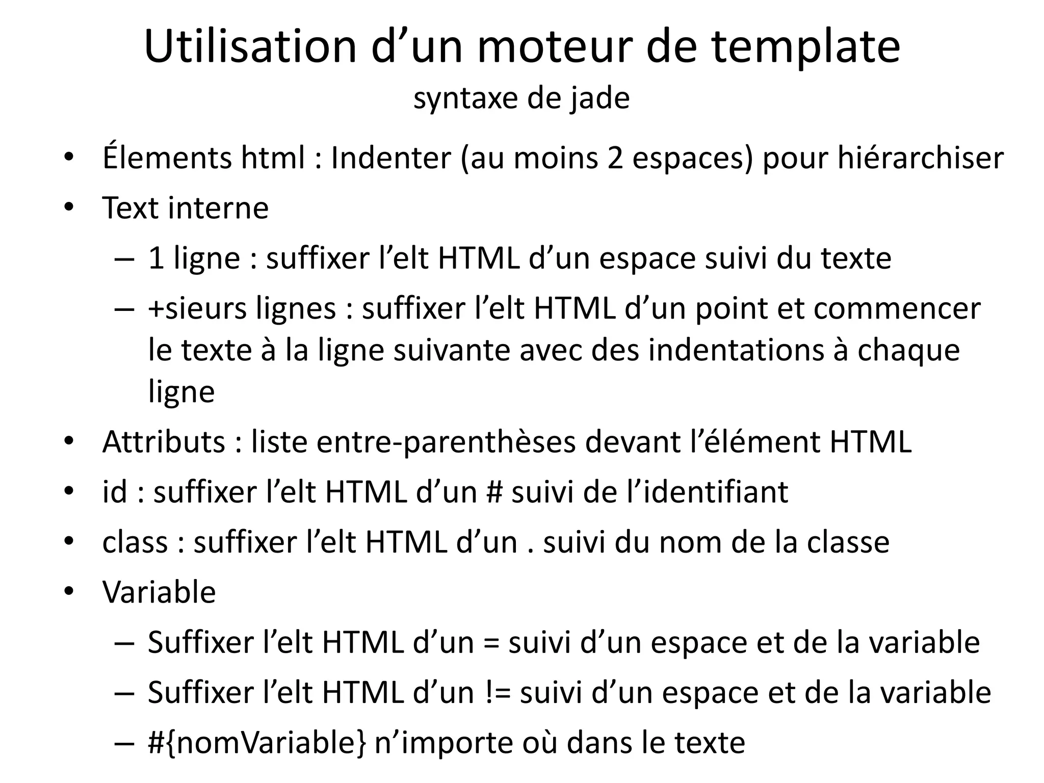 Utilisation d’un moteur de template
syntaxe de jade
• Élements html : Indenter (au moins 2 espaces) pour hiérarchiser
• Text interne
– 1 ligne : suffixer l’elt HTML d’un espace suivi du texte
– +sieurs lignes : suffixer l’elt HTML d’un point et commencer
le texte à la ligne suivante avec des indentations à chaque
ligne
• Attributs : liste entre-parenthèses devant l’élément HTML
• id : suffixer l’elt HTML d’un # suivi de l’identifiant
• class : suffixer l’elt HTML d’un . suivi du nom de la classe
• Variable
– Suffixer l’elt HTML d’un = suivi d’un espace et de la variable
– Suffixer l’elt HTML d’un != suivi d’un espace et de la variable
– #{nomVariable} n’importe où dans le texte
 