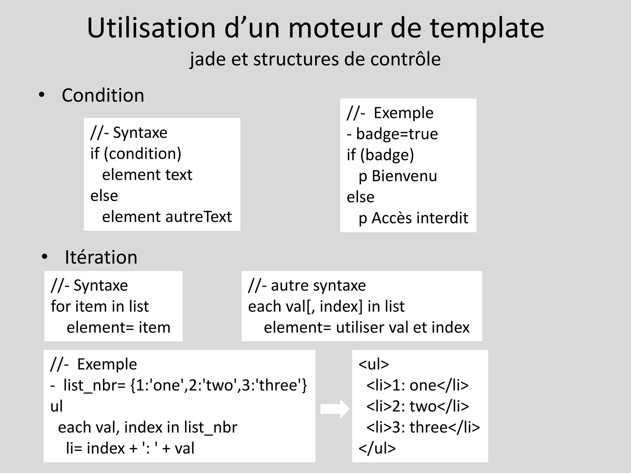 Utilisation d’un moteur de template
jade et structures de contrôle
• Condition
• Itération
//- Syntaxe
if (condition)
element text
else
element autreText
//- Exemple
- badge=true
if (badge)
p Bienvenu
else
p Accès interdit
//- Syntaxe
for item in list
element= item
//- Exemple
- list_nbr= {1:'one',2:'two',3:'three'}
ul
each val, index in list_nbr
li= index + ': ' + val
//- autre syntaxe
each val[, index] in list
element= utiliser val et index
<ul>
<li>1: one</li>
<li>2: two</li>
<li>3: three</li>
</ul>
 