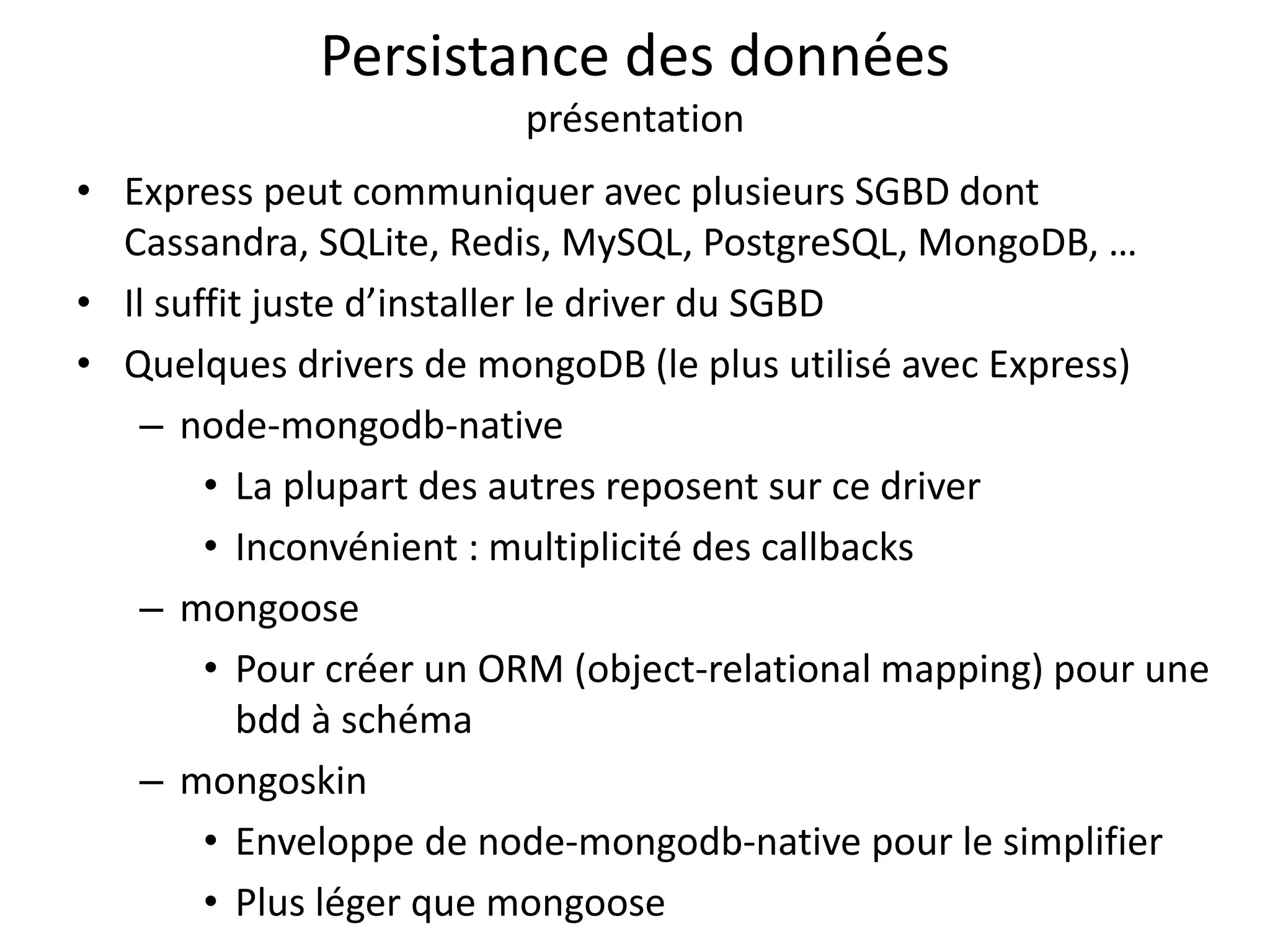 Persistance des données
présentation
• Express peut communiquer avec plusieurs SGBD dont
Cassandra, SQLite, Redis, MySQL, PostgreSQL, MongoDB, …
• Il suffit juste d’installer le driver du SGBD
• Quelques drivers de mongoDB (le plus utilisé avec Express)
– node-mongodb-native
• La plupart des autres reposent sur ce driver
• Inconvénient : multiplicité des callbacks
– mongoose
• Pour créer un ORM (object-relational mapping) pour une
bdd à schéma
– mongoskin
• Enveloppe de node-mongodb-native pour le simplifier
• Plus léger que mongoose
 