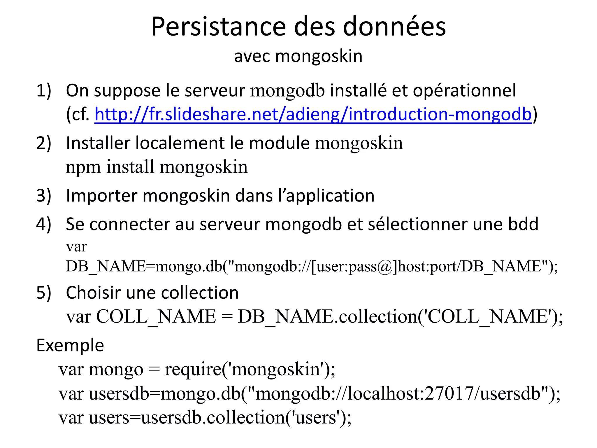 Persistance des données
avec mongoskin
1) On suppose le serveur mongodb installé et opérationnel
(cf. http://fr.slideshare.net/adieng/introduction-mongodb)
2) Installer localement le module mongoskin
npm install mongoskin
3) Importer mongoskin dans l’application
4) Se connecter au serveur mongodb et sélectionner une bdd
var
DB_NAME=mongo.db("mongodb://[user:pass@]host:port/DB_NAME");
5) Choisir une collection
var COLL_NAME = DB_NAME.collection('COLL_NAME');
Exemple
var mongo = require('mongoskin');
var usersdb=mongo.db("mongodb://localhost:27017/usersdb");
var users=usersdb.collection('users');
 