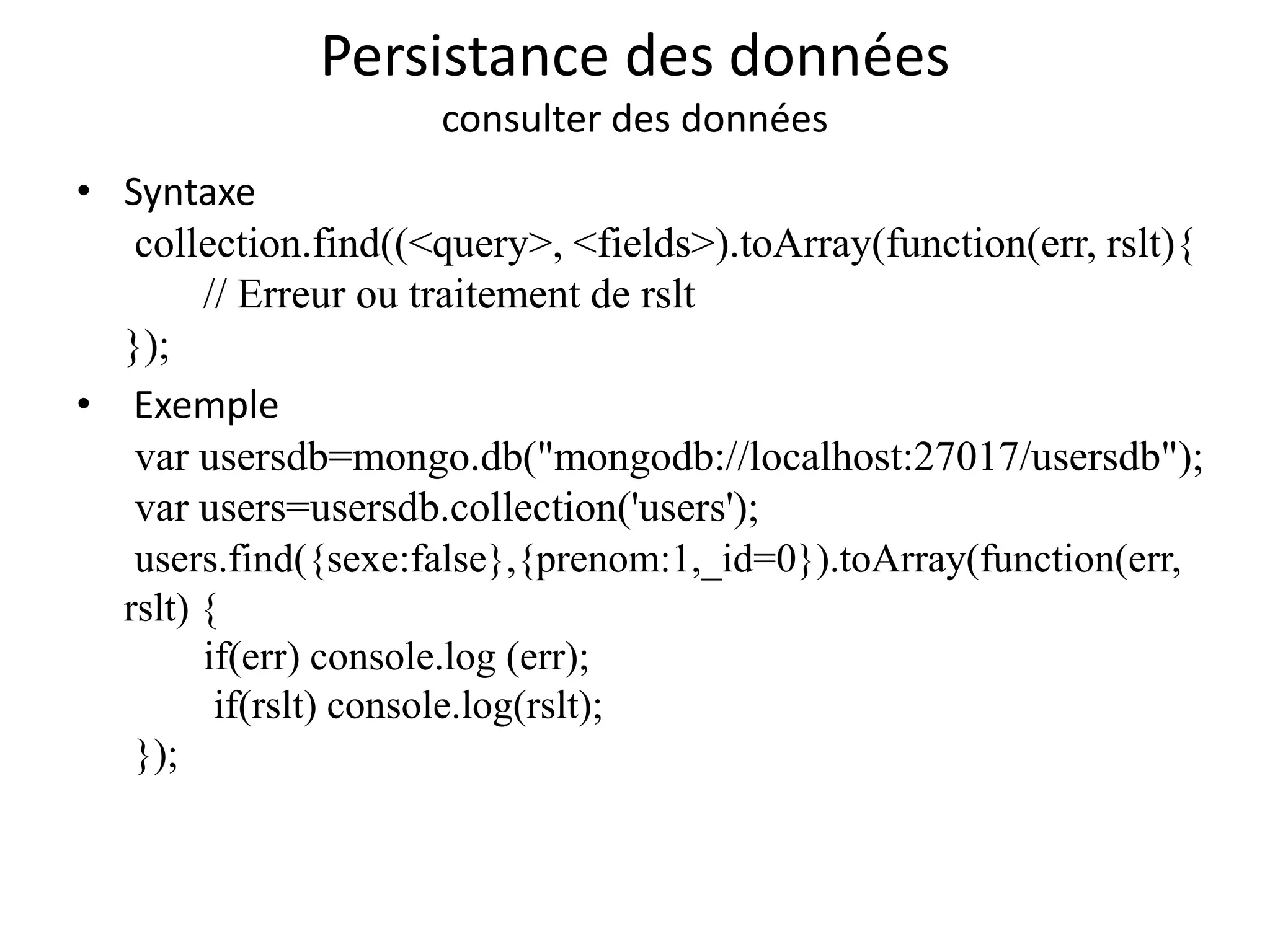 Persistance des données
consulter des données
• Syntaxe
collection.find((<query>, <fields>).toArray(function(err, rslt){
// Erreur ou traitement de rslt
});
• Exemple
var usersdb=mongo.db("mongodb://localhost:27017/usersdb");
var users=usersdb.collection('users');
users.find({sexe:false},{prenom:1,_id=0}).toArray(function(err,
rslt) {
if(err) console.log (err);
if(rslt) console.log(rslt);
});
 
