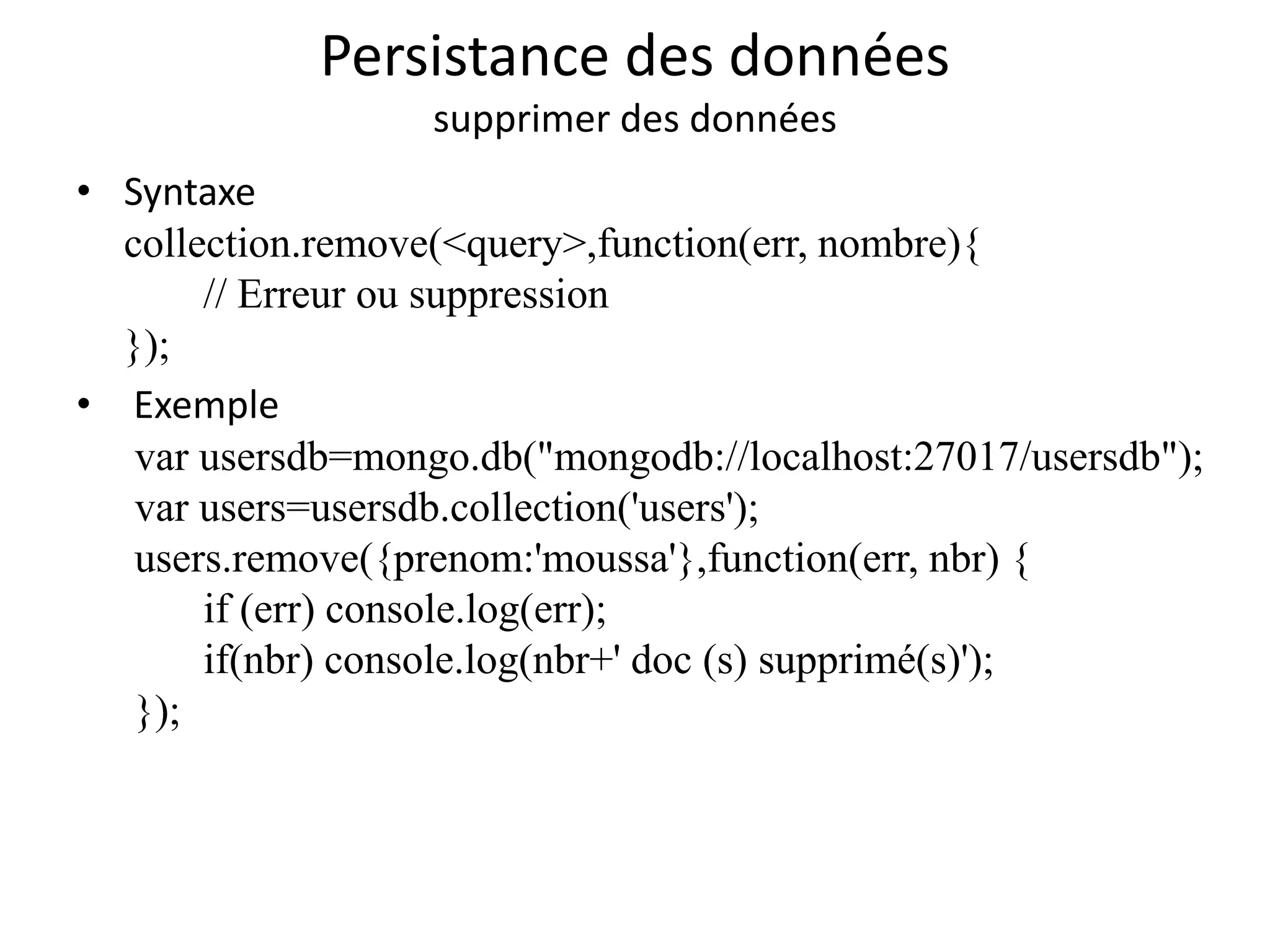 Persistance des données
supprimer des données
• Syntaxe
collection.remove(<query>,function(err, nombre){
// Erreur ou suppression
});
• Exemple
var usersdb=mongo.db("mongodb://localhost:27017/usersdb");
var users=usersdb.collection('users');
users.remove({prenom:'moussa'},function(err, nbr) {
if (err) console.log(err);
if(nbr) console.log(nbr+' doc (s) supprimé(s)');
});
 