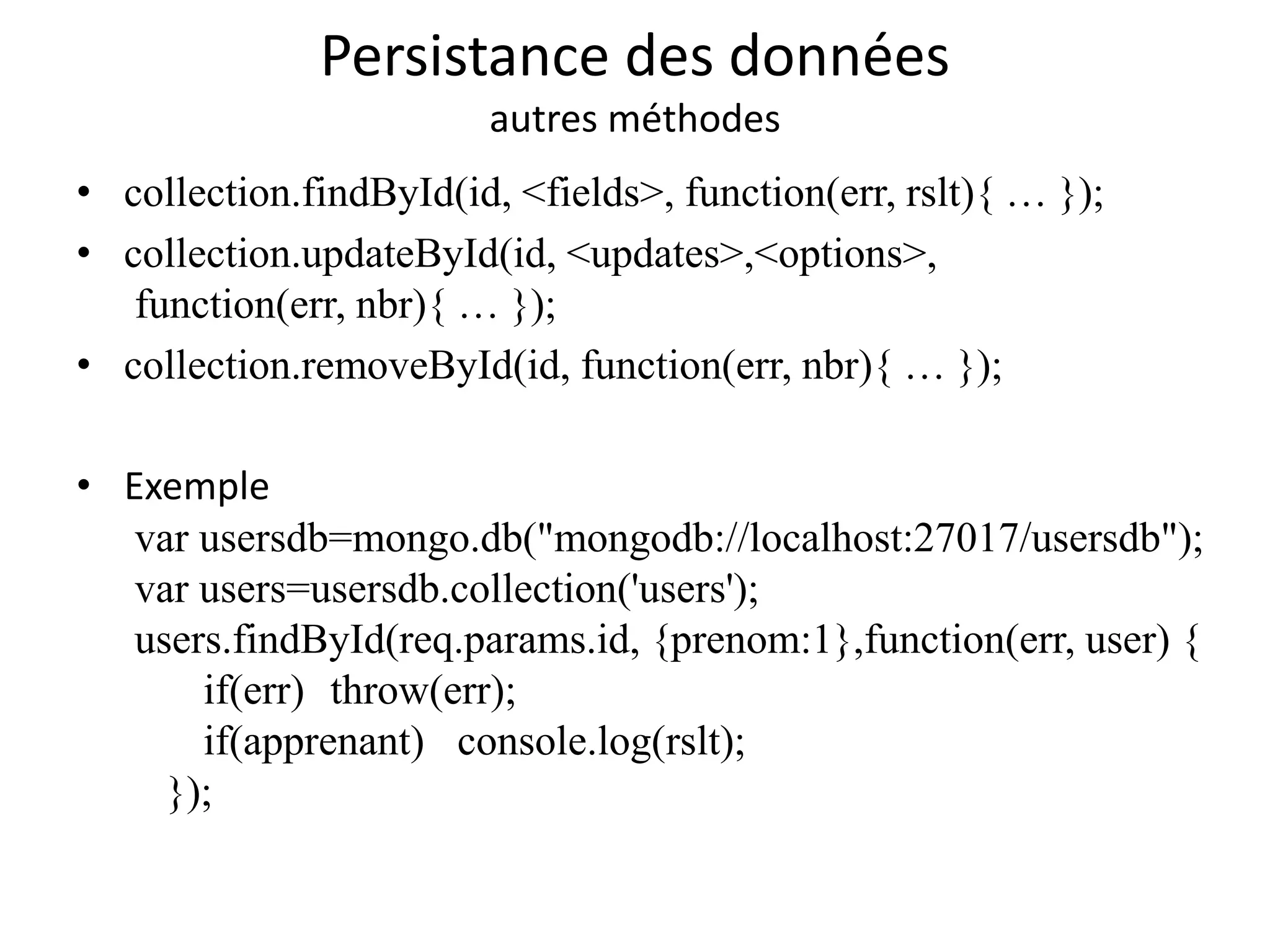 Persistance des données
autres méthodes
• collection.findById(id, <fields>, function(err, rslt){ … });
• collection.updateById(id, <updates>,<options>,
function(err, nbr){ … });
• collection.removeById(id, function(err, nbr){ … });
• Exemple
var usersdb=mongo.db("mongodb://localhost:27017/usersdb");
var users=usersdb.collection('users');
users.findById(req.params.id, {prenom:1},function(err, user) {
if(err) throw(err);
if(apprenant) console.log(rslt);
});
 