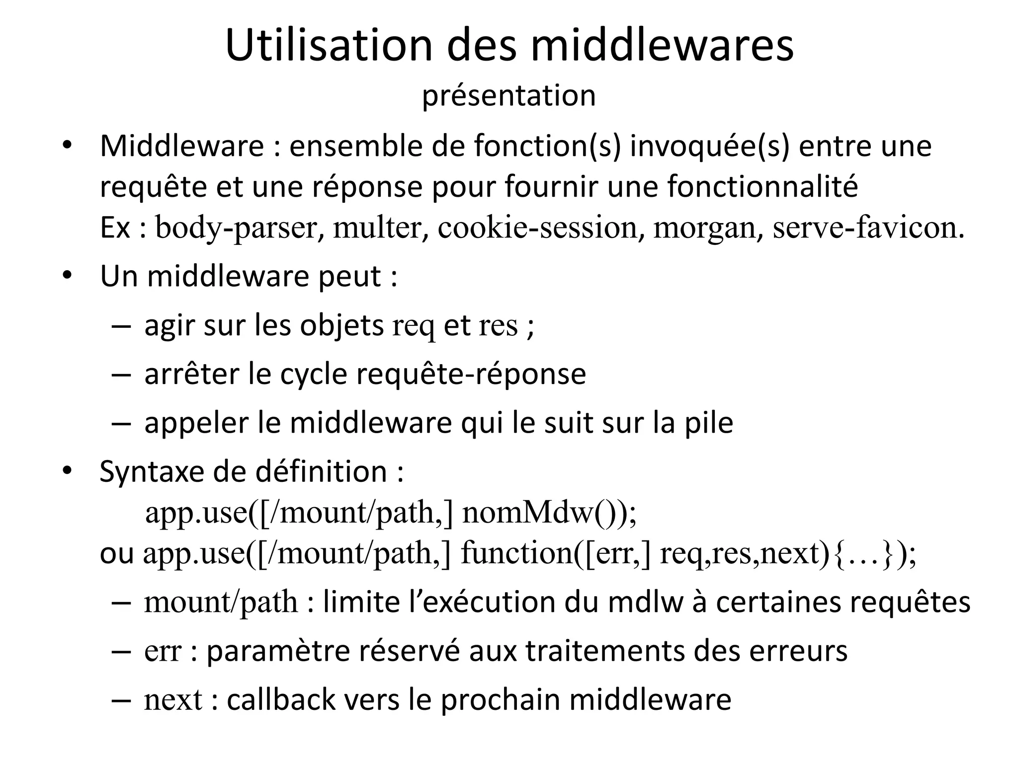 Utilisation des middlewares
présentation
• Middleware : ensemble de fonction(s) invoquée(s) entre une
requête et une réponse pour fournir une fonctionnalité
Ex : body-parser, multer, cookie-session, morgan, serve-favicon.
• Un middleware peut :
– agir sur les objets req et res ;
– arrêter le cycle requête-réponse
– appeler le middleware qui le suit sur la pile
• Syntaxe de définition :
app.use([/mount/path,] nomMdw());
ou app.use([/mount/path,] function([err,] req,res,next){…});
– mount/path : limite l’exécution du mdlw à certaines requêtes
– err : paramètre réservé aux traitements des erreurs
– next : callback vers le prochain middleware
 