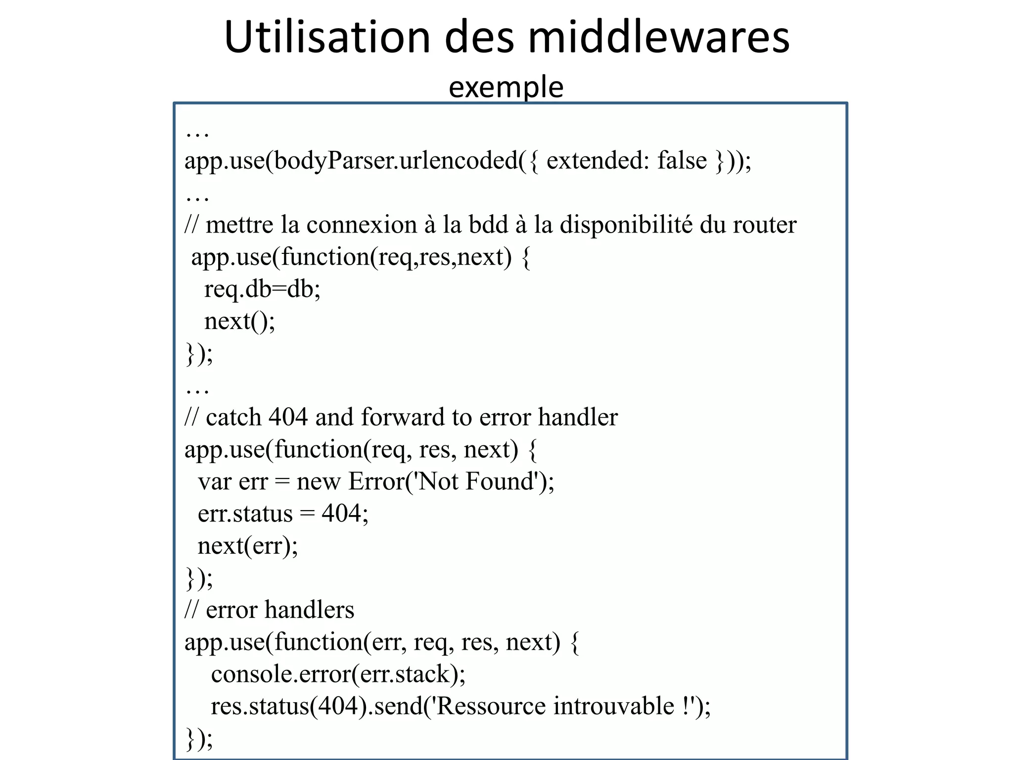 Utilisation des middlewares
exemple
…
app.use(bodyParser.urlencoded({ extended: false }));
…
// mettre la connexion à la bdd à la disponibilité du router
app.use(function(req,res,next) {
req.db=db;
next();
});
…
// catch 404 and forward to error handler
app.use(function(req, res, next) {
var err = new Error('Not Found');
err.status = 404;
next(err);
});
// error handlers
app.use(function(err, req, res, next) {
console.error(err.stack);
res.status(404).send('Ressource introuvable !');
});
 