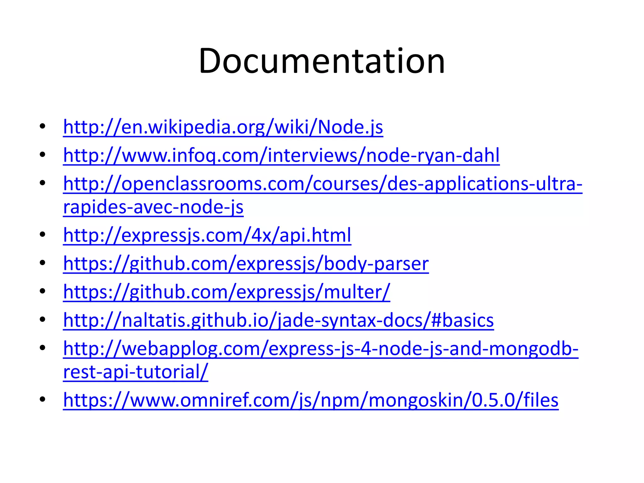Documentation
• http://en.wikipedia.org/wiki/Node.js
• http://www.infoq.com/interviews/node-ryan-dahl
• http://openclassrooms.com/courses/des-applications-ultra-
rapides-avec-node-js
• http://expressjs.com/4x/api.html
• https://github.com/expressjs/body-parser
• https://github.com/expressjs/multer/
• http://naltatis.github.io/jade-syntax-docs/#basics
• http://webapplog.com/express-js-4-node-js-and-mongodb-
rest-api-tutorial/
• https://www.omniref.com/js/npm/mongoskin/0.5.0/files
 