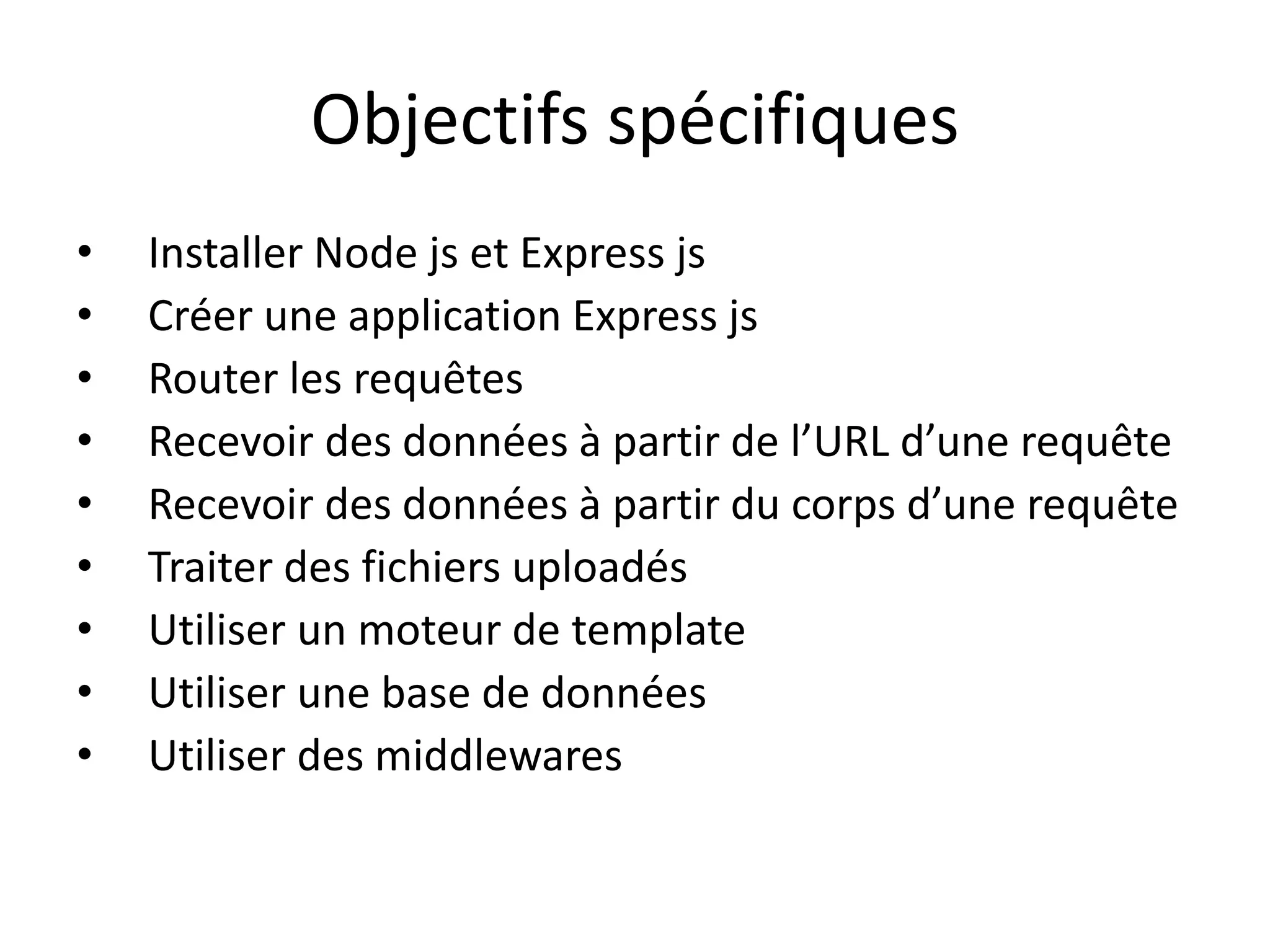 Objectifs spécifiques
• Installer Node js et Express js
• Créer une application Express js
• Router les requêtes
• Recevoir des données à partir de l’URL d’une requête
• Recevoir des données à partir du corps d’une requête
• Traiter des fichiers uploadés
• Utiliser un moteur de template
• Utiliser une base de données
• Utiliser des middlewares
 