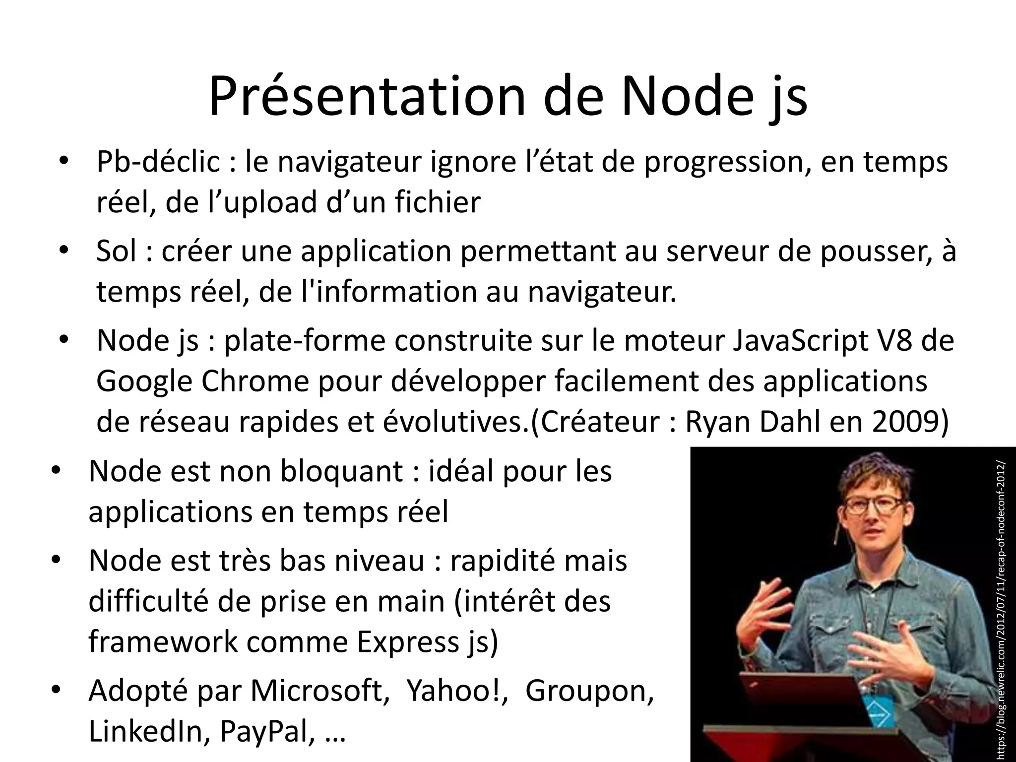 Présentation de Node js
• Node est non bloquant : idéal pour les
applications en temps réel
• Node est très bas niveau : rapidité mais
difficulté de prise en main (intérêt des
framework comme Express js)
• Adopté par Microsoft, Yahoo!, Groupon,
LinkedIn, PayPal, …
• Pb-déclic : le navigateur ignore l’état de progression, en temps
réel, de l’upload d’un fichier
• Sol : créer une application permettant au serveur de pousser, à
temps réel, de l'information au navigateur.
• Node js : plate-forme construite sur le moteur JavaScript V8 de
Google Chrome pour développer facilement des applications
de réseau rapides et évolutives.(Créateur : Ryan Dahl en 2009)
https://blog.newrelic.com/2012/07/11/recap-of-nodeconf-2012/
 