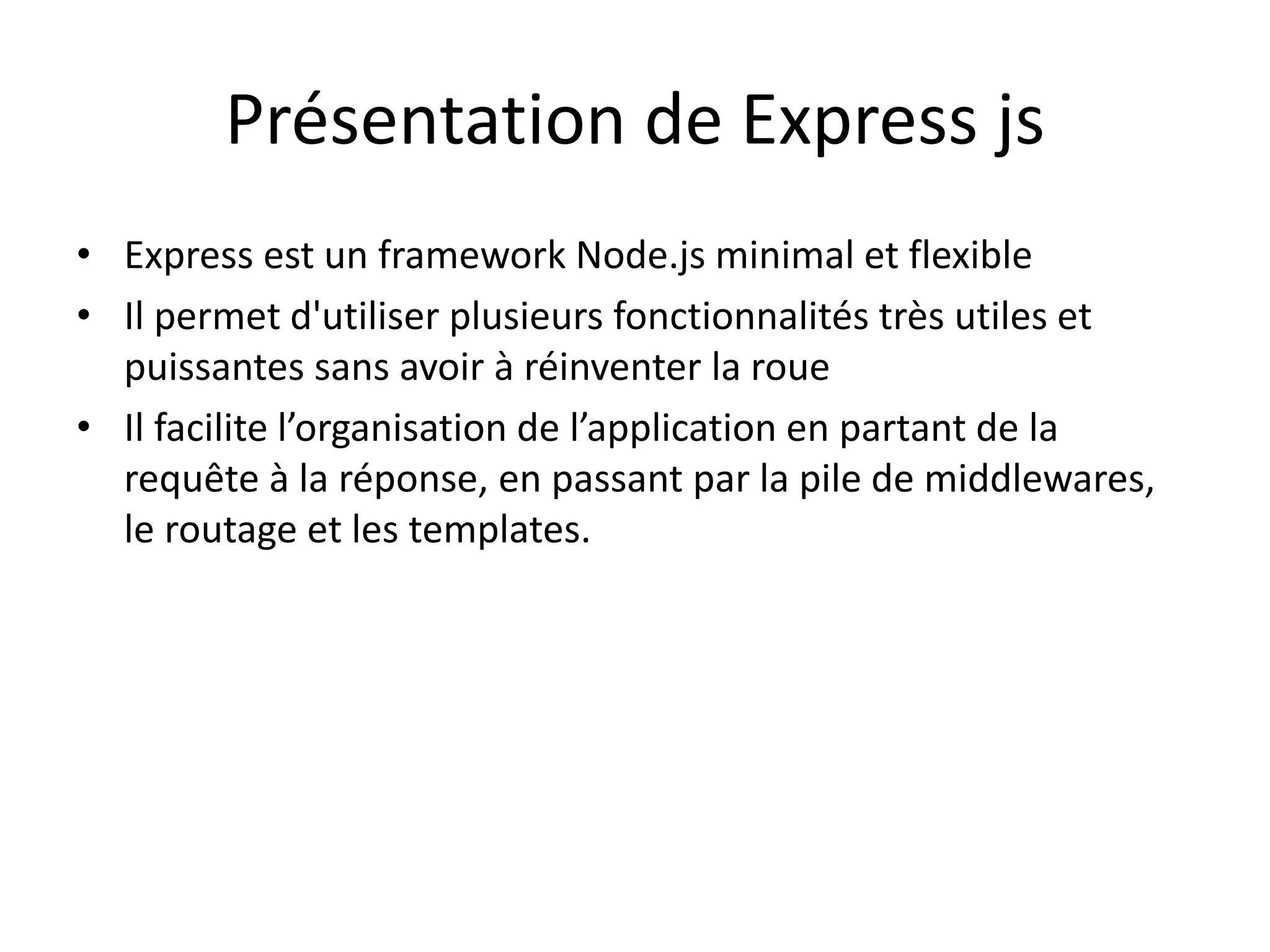 Présentation de Express js
• Express est un framework Node.js minimal et flexible
• Il permet d'utiliser plusieurs fonctionnalités très utiles et
puissantes sans avoir à réinventer la roue
• Il facilite l’organisation de l’application en partant de la
requête à la réponse, en passant par la pile de middlewares,
le routage et les templates.
 