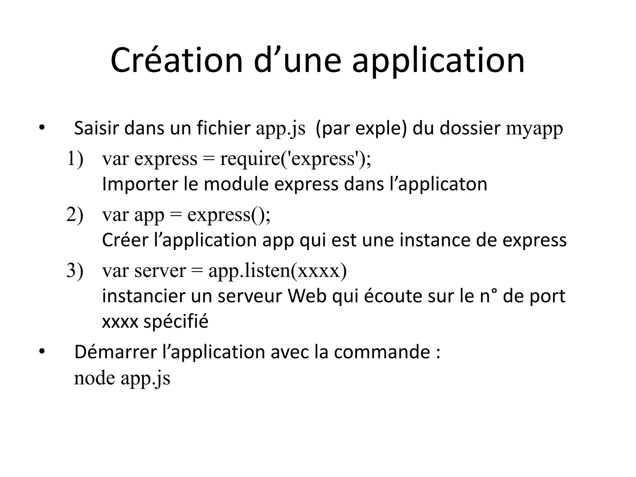 Création d’une application
• Saisir dans un fichier app.js (par exple) du dossier myapp
1) var express = require('express');
Importer le module express dans l’applicaton
2) var app = express();
Créer l’application app qui est une instance de express
3) var server = app.listen(xxxx)
instancier un serveur Web qui écoute sur le n° de port
xxxx spécifié
• Démarrer l’application avec la commande :
node app.js
 
