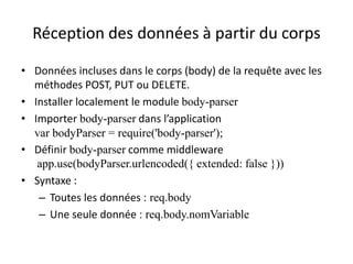 Réception des données à partir du corps
• Données incluses dans le corps (body) de la requête avec les
méthodes POST, PUT ou DELETE.
• Installer localement le module body-parser
• Importer body-parser dans l’application
var bodyParser = require('body-parser');
• Définir body-parser comme middleware
app.use(bodyParser.urlencoded({ extended: false }))
• Syntaxe :
– Toutes les données : req.body
– Une seule donnée : req.body.nomVariable
 