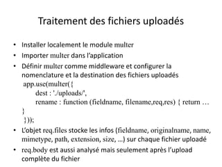 Traitement des fichiers uploadés
• Installer localement le module multer
• Importer multer dans l’application
• Définir multer comme middleware et configurer la
nomenclature et la destination des fichiers uploadés
app.use(multer({
dest : './uploads/',
rename : function (fieldname, filename,req,res) { return …
}
}));
• L’objet req.files stocke les infos (fieldname, originalname, name,
mimetype, path, extension, size, …) sur chaque fichier uploadé
• req.body est aussi analysé mais seulement après l’upload
complète du fichier
 