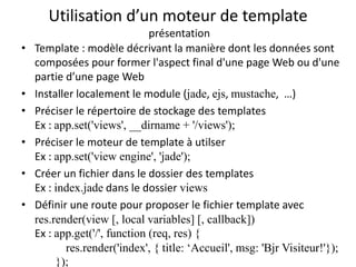 Utilisation d’un moteur de template
présentation
• Template : modèle décrivant la manière dont les données sont
composées pour former l'aspect final d'une page Web ou d'une
partie d’une page Web
• Installer localement le module (jade, ejs, mustache, …)
• Préciser le répertoire de stockage des templates
Ex : app.set('views', __dirname + '/views');
• Préciser le moteur de template à utilser
Ex : app.set('view engine', 'jade');
• Créer un fichier dans le dossier des templates
Ex : index.jade dans le dossier views
• Définir une route pour proposer le fichier template avec
res.render(view [, local variables] [, callback])
Ex : app.get('/', function (req, res) {
res.render('index', { title: ‘Accueil', msg: 'Bjr Visiteur!'});
});
 