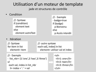Utilisation d’un moteur de template
jade et structures de contrôle
• Condition
• Itération
//- Syntaxe
if (condition)
element text
else
element autreText
//- Exemple
- badge=true
if (badge)
p Bienvenu
else
p Accès interdit
//- Syntaxe
for item in list
element= item
//- Exemple
- list_nbr= {1:'one',2:'two',3:'three'}
ul
each val, index in list_nbr
li= index + ': ' + val
//- autre syntaxe
each val[, index] in list
element= utiliser val et index
<ul>
<li>1: one</li>
<li>2: two</li>
<li>3: three</li>
</ul>
 