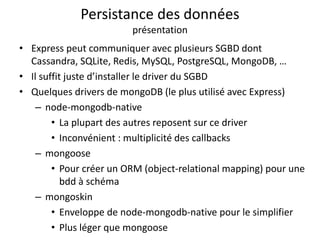 Persistance des données
présentation
• Express peut communiquer avec plusieurs SGBD dont
Cassandra, SQLite, Redis, MySQL, PostgreSQL, MongoDB, …
• Il suffit juste d’installer le driver du SGBD
• Quelques drivers de mongoDB (le plus utilisé avec Express)
– node-mongodb-native
• La plupart des autres reposent sur ce driver
• Inconvénient : multiplicité des callbacks
– mongoose
• Pour créer un ORM (object-relational mapping) pour une
bdd à schéma
– mongoskin
• Enveloppe de node-mongodb-native pour le simplifier
• Plus léger que mongoose
 