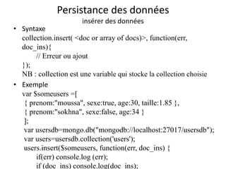 Persistance des données
insérer des données
• Syntaxe
collection.insert( <doc or array of docs)>, function(err,
doc_ins){
// Erreur ou ajout
});
NB : collection est une variable qui stocke la collection choisie
• Exemple
var $someusers =[
{ prenom:"moussa", sexe:true, age:30, taille:1.85 },
{ prenom:"sokhna", sexe:false, age:34 }
];
var usersdb=mongo.db("mongodb://localhost:27017/usersdb");
var users=usersdb.collection('users');
users.insert($someusers, function(err, doc_ins) {
if(err) console.log (err);
if (doc_ins) console.log(doc_ins);
 