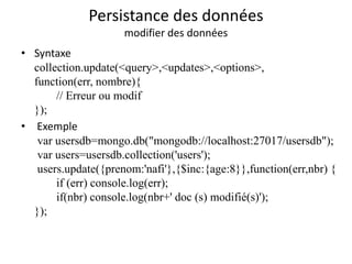 Persistance des données
modifier des données
• Syntaxe
collection.update(<query>,<updates>,<options>,
function(err, nombre){
// Erreur ou modif
});
• Exemple
var usersdb=mongo.db("mongodb://localhost:27017/usersdb");
var users=usersdb.collection('users');
users.update({prenom:'nafi'},{$inc:{age:8}},function(err,nbr) {
if (err) console.log(err);
if(nbr) console.log(nbr+' doc (s) modifié(s)');
});
 