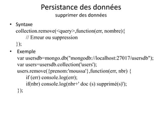Persistance des données
supprimer des données
• Syntaxe
collection.remove(<query>,function(err, nombre){
// Erreur ou suppression
});
• Exemple
var usersdb=mongo.db("mongodb://localhost:27017/usersdb");
var users=usersdb.collection('users');
users.remove({prenom:'moussa'},function(err, nbr) {
if (err) console.log(err);
if(nbr) console.log(nbr+' doc (s) supprimé(s)');
});
 