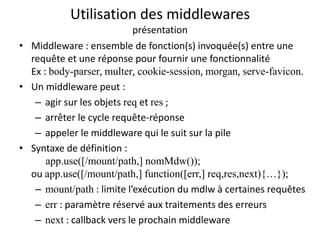 Utilisation des middlewares
présentation
• Middleware : ensemble de fonction(s) invoquée(s) entre une
requête et une réponse pour fournir une fonctionnalité
Ex : body-parser, multer, cookie-session, morgan, serve-favicon.
• Un middleware peut :
– agir sur les objets req et res ;
– arrêter le cycle requête-réponse
– appeler le middleware qui le suit sur la pile
• Syntaxe de définition :
app.use([/mount/path,] nomMdw());
ou app.use([/mount/path,] function([err,] req,res,next){…});
– mount/path : limite l’exécution du mdlw à certaines requêtes
– err : paramètre réservé aux traitements des erreurs
– next : callback vers le prochain middleware
 