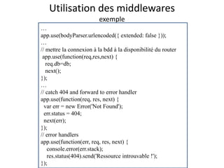 Utilisation des middlewares
exemple
…
app.use(bodyParser.urlencoded({ extended: false }));
…
// mettre la connexion à la bdd à la disponibilité du router
app.use(function(req,res,next) {
req.db=db;
next();
});
…
// catch 404 and forward to error handler
app.use(function(req, res, next) {
var err = new Error('Not Found');
err.status = 404;
next(err);
});
// error handlers
app.use(function(err, req, res, next) {
console.error(err.stack);
res.status(404).send('Ressource introuvable !');
});
 