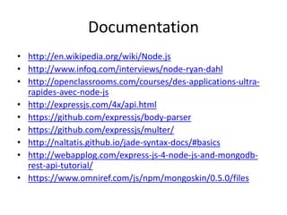 Documentation
• http://en.wikipedia.org/wiki/Node.js
• http://www.infoq.com/interviews/node-ryan-dahl
• http://openclassrooms.com/courses/des-applications-ultra-
rapides-avec-node-js
• http://expressjs.com/4x/api.html
• https://github.com/expressjs/body-parser
• https://github.com/expressjs/multer/
• http://naltatis.github.io/jade-syntax-docs/#basics
• http://webapplog.com/express-js-4-node-js-and-mongodb-
rest-api-tutorial/
• https://www.omniref.com/js/npm/mongoskin/0.5.0/files
 