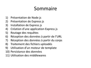 Sommaire
1) Présentation de Node js
2) Présentation de Express js
3) Installation de Express js
4) Création d’une application Express js
5) Routage des requêtes
6) Réception des données à partir de l’URL
7) Réception des données à partir du corps
8) Traitement des fichiers uploadés
9) Utilisation d’un moteur de template
10) Persistance des données
11) Utilisation des middlewares
 