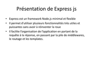 Présentation de Express js
• Express est un framework Node.js minimal et flexible
• Il permet d'utiliser plusieurs fonctionnalités très utiles et
puissantes sans avoir à réinventer la roue
• Il facilite l’organisation de l’application en partant de la
requête à la réponse, en passant par la pile de middlewares,
le routage et les templates.
 