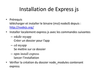 Installation de Express js
• Prérequis
télécharger et installer le binaire (msi) nodeJS depuis :
http://nodejs.org/
• Installer localement express js avec les commandes suivantes
– mkdir myapp
Créer un dossier pour l’app
– cd myapp
Se mettre sur ce dossier
– npm install express
lancer l’installation
• Vérifier la création du dossier node_modules contenant
express
 