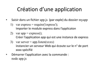 Création d’une application
• Saisir dans un fichier app.js (par exple) du dossier myapp
1) var express = require('express');
Importer le module express dans l’applicaton
2) var app = express();
Créer l’application app qui est une instance de express
3) var server = app.listen(xxxx)
instancier un serveur Web qui écoute sur le n° de port
xxxx spécifié
• Démarrer l’application avec la commande :
node app.js
 