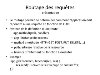 Routage des requêtes
présentation
• Le routage permet de déterminer comment l’application doit
répondre à une requête en fonction de l’URL
• Syntaxe de la définition d’une route :
app.method(path, handler)
– app : instance de express
– method : méthode HTTP (GET, POST, PUT, DELETE, …)
– path: adresse relative de la ressource
– handler : traitement ou fonction à exécuter
• Exemple
app.get('/contact', function(req, res) {
res.send("Bienvenue sur la page de contact !");
});
 