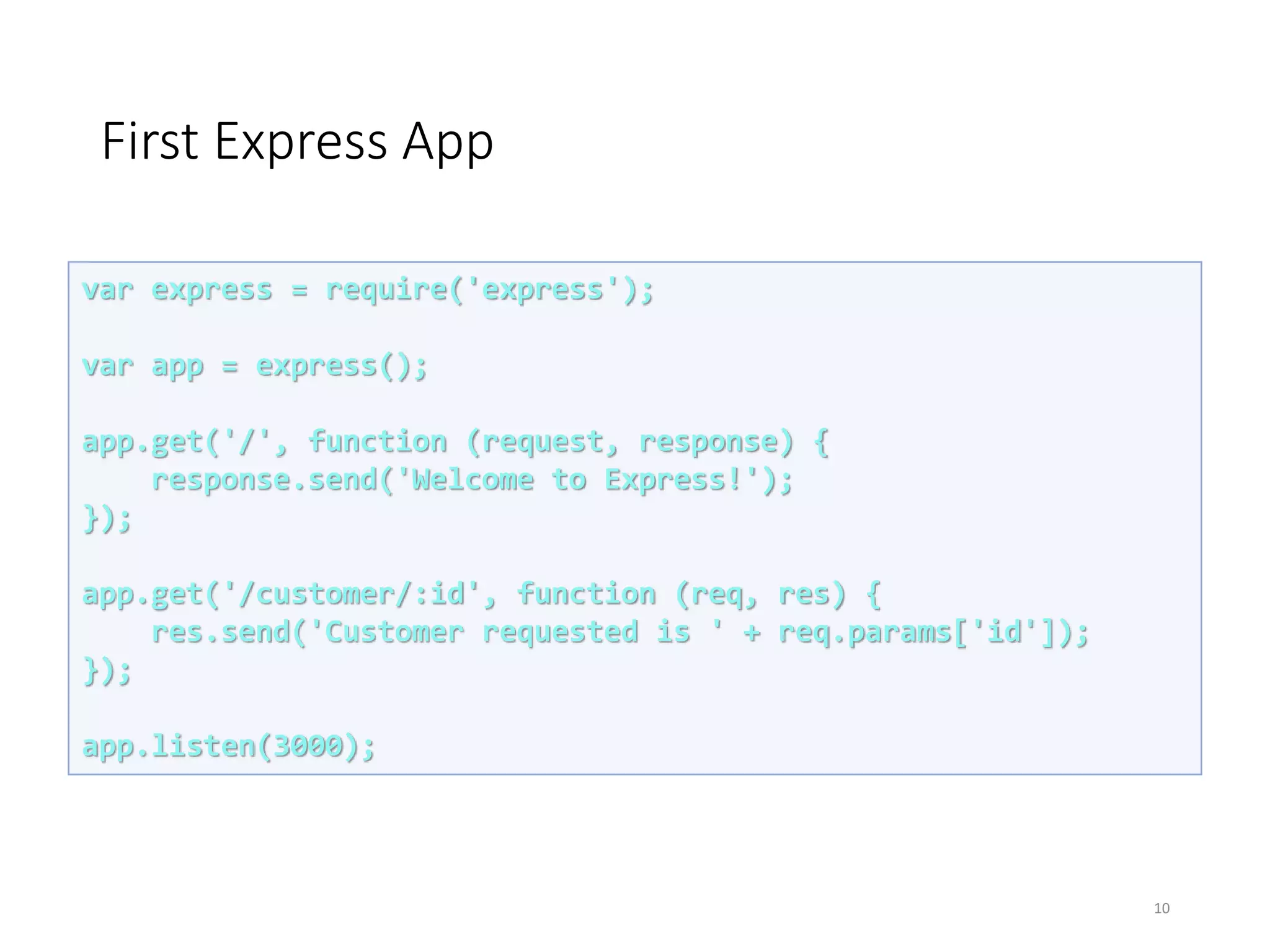 First Express App
10
var express = require('express');
var app = express();
app.get('/', function (request, response) {
response.send('Welcome to Express!');
});
app.get('/customer/:id', function (req, res) {
res.send('Customer requested is ' + req.params['id']);
});
app.listen(3000);
 