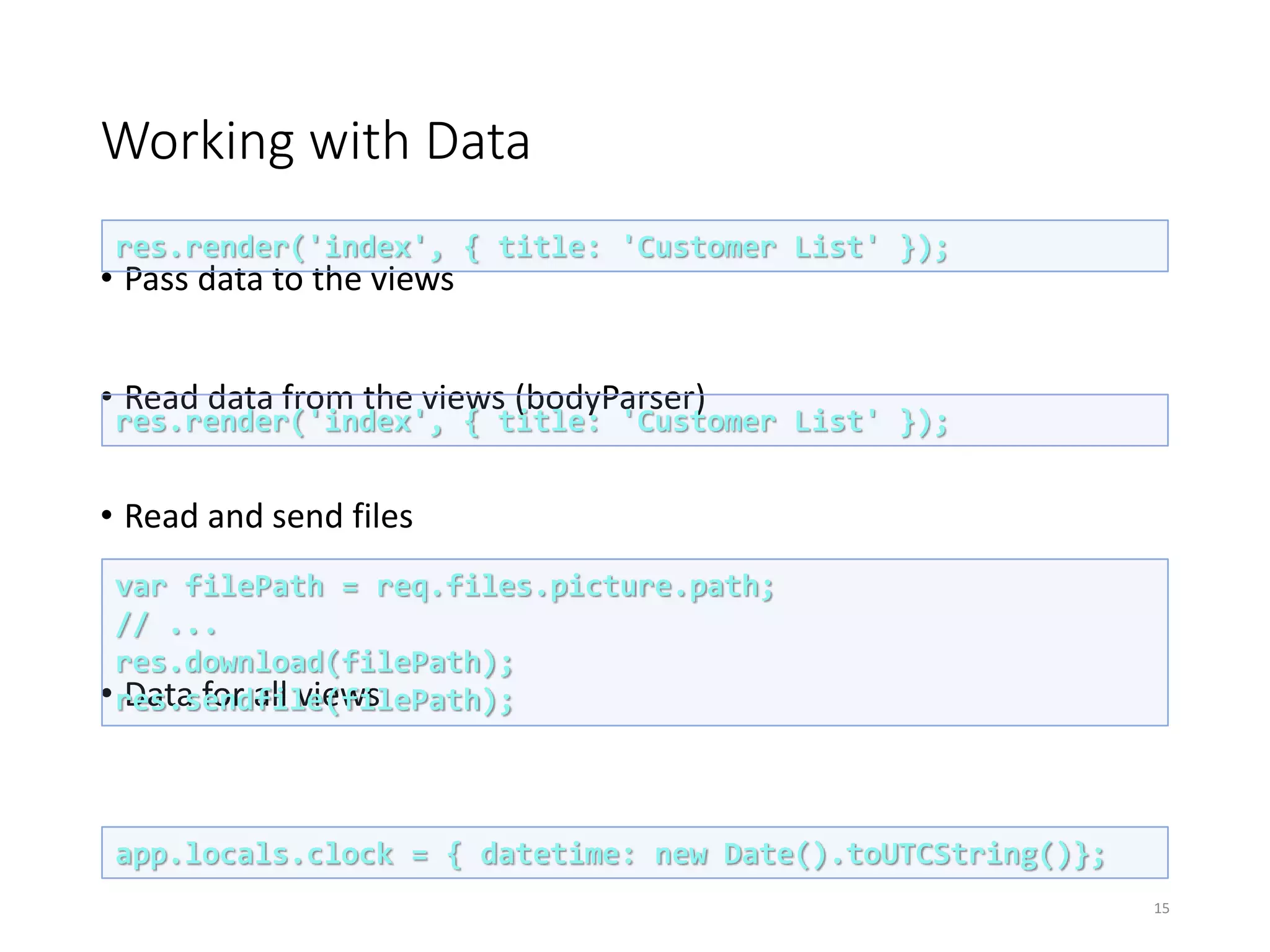 Working with Data
• Pass data to the views
• Read data from the views (bodyParser)
• Read and send files
• Data for all views
15
res.render('index', { title: 'Customer List' });
res.render('index', { title: 'Customer List' });
var filePath = req.files.picture.path;
// ...
res.download(filePath);
res.sendfile(filePath);
app.locals.clock = { datetime: new Date().toUTCString()};
 