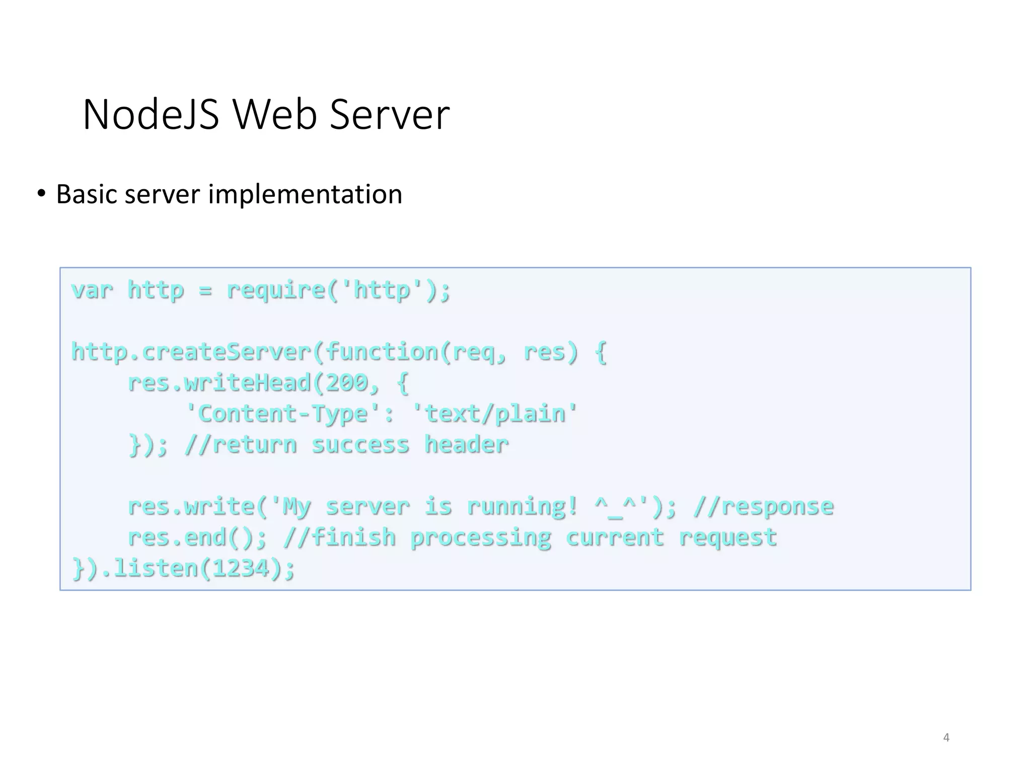 NodeJS Web Server
• Basic server implementation
4
var http = require('http');
http.createServer(function(req, res) {
res.writeHead(200, {
'Content-Type': 'text/plain'
}); //return success header
res.write('My server is running! ^_^'); //response
res.end(); //finish processing current request
}).listen(1234);
 