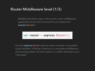 Router Middleware level (1/3)
Middleware-level router is the same as the middleware
application level, but it is bound to an instance of
express.Router()
Use the express.Router class to create modular, mountable
route handlers. A Router instance is a complete middleware
and routing system; for this reason, it is often referred to as a
“mini-app”.
 